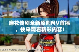 麻花传剧全新原创MV首播，快来观看精彩内容！
