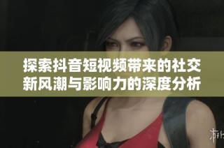 探索抖音短视频带来的社交新风潮与影响力的深度分析