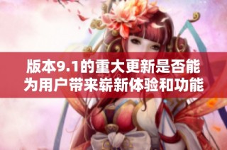版本9.1的重大更新是否能为用户带来崭新体验和功能提升
