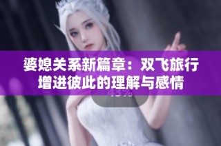 婆媳关系新篇章：双飞旅行增进彼此的理解与感情