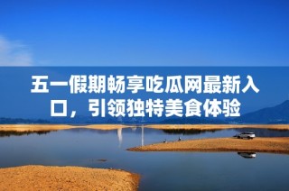 五一假期畅享吃瓜网最新入口，引领独特美食体验