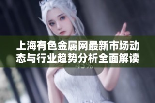 上海有色金属网最新市场动态与行业趋势分析全面解读