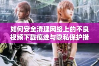 如何安全清理网络上的不良视频下载痕迹与隐私保护措施