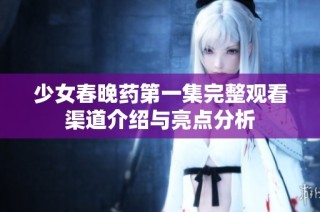 少女春晚药第一集完整观看渠道介绍与亮点分析
