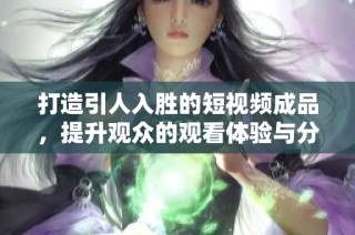 打造引人入胜的短视频成品，提升观众的观看体验与分享欲望