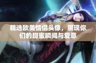精选欧美情侣头像，展现你们的甜蜜瞬间与爱意