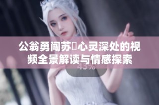 公翁勇闯苏玥心灵深处的视频全景解读与情感探索