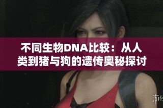 不同生物DNA比较：从人类到猪与狗的遗传奥秘探讨