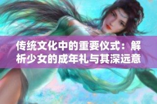 传统文化中的重要仪式：解析少女的成年礼与其深远意义