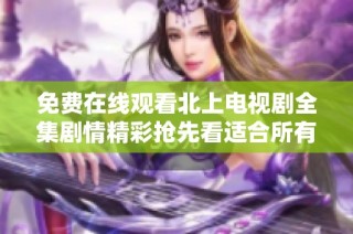 免费在线观看北上电视剧全集剧情精彩抢先看适合所有观众