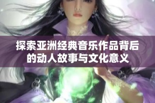 探索亚洲经典音乐作品背后的动人故事与文化意义