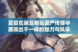 夏夏在麻豆精品国产传媒中展现出不一样的魅力与风采