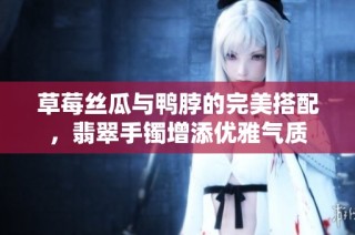 草莓丝瓜与鸭脖的完美搭配，翡翠手镯增添优雅气质