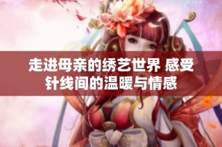走进母亲的绣艺世界 感受针线间的温暖与情感