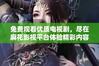 免费观看优质电视剧，尽在麻花影视平台体验精彩内容