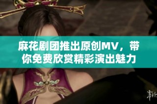 麻花剧团推出原创MV，带你免费欣赏精彩演出魅力