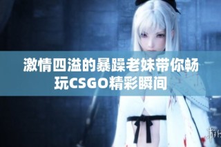 激情四溢的暴躁老妹带你畅玩CSGO精彩瞬间