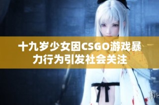 十九岁少女因CSGO游戏暴力行为引发社会关注