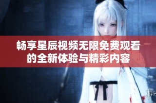 畅享星辰视频无限免费观看的全新体验与精彩内容