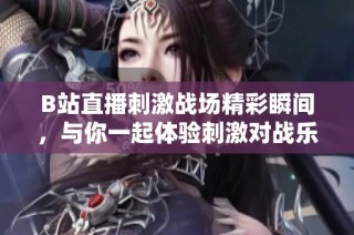 B站直播刺激战场精彩瞬间，与你一起体验刺激对战乐趣