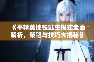 《平精英地铁逃生模式全面解析，策略与技巧大揭秘》