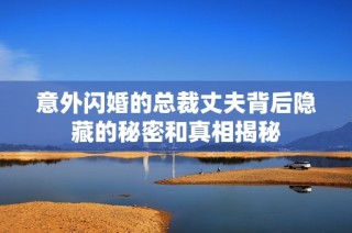 意外闪婚的总裁丈夫背后隐藏的秘密和真相揭秘