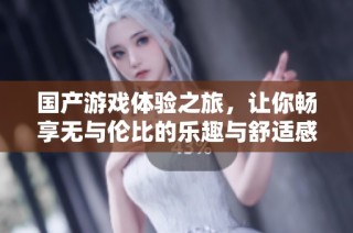国产游戏体验之旅，让你畅享无与伦比的乐趣与舒适感