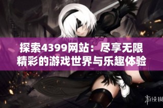探索4399网站：尽享无限精彩的游戏世界与乐趣体验