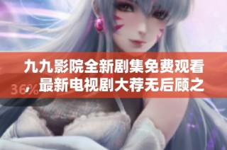 九九影院全新剧集免费观看，最新电视剧大荐无后顾之忧