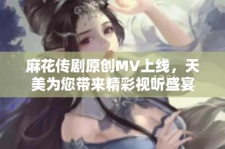 麻花传剧原创MV上线，天美为您带来精彩视听盛宴