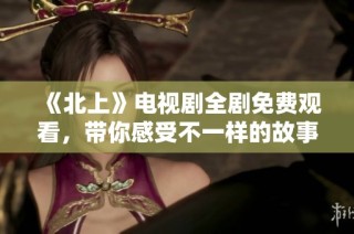 《北上》电视剧全剧免费观看，带你感受不一样的故事魅力