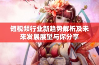 短视频行业新趋势解析及未来发展展望与你分享