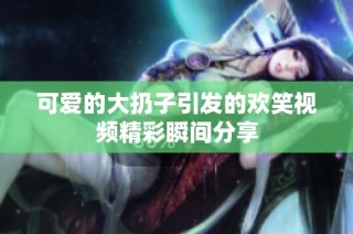 可爱的大扔子引发的欢笑视频精彩瞬间分享