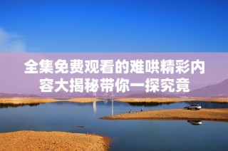 全集免费观看的难哄精彩内容大揭秘带你一探究竟