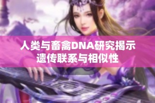 人类与畜禽DNA研究揭示遗传联系与相似性