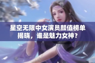 星空无限中女演员颜值榜单揭晓，谁是魅力女神？