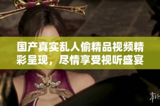 国产真实乱人偷精品视频精彩呈现，尽情享受视听盛宴吧