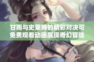 甘雨与史莱姆的精彩对决可免费观看动画展现奇幻冒险