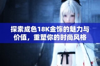 探索成色18K金饰的魅力与价值，重塑你的时尚风格