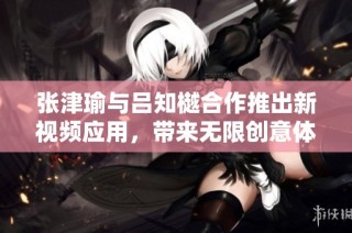 张津瑜与吕知樾合作推出新视频应用，带来无限创意体验