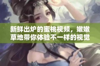 新鲜出炉的蜜桃视频，嫩嫩草地带你体验不一样的视觉享受