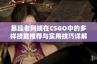 暴躁老阿姨在CSGO中的多样技能推荐与实用技巧详解