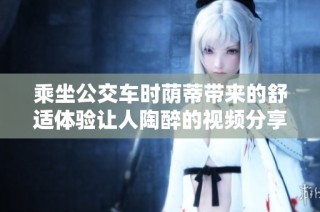 乘坐公交车时荫蒂带来的舒适体验让人陶醉的视频分享