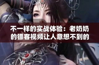 不一样的实战体验：老奶奶的镖客视频让人意想不到的惊喜