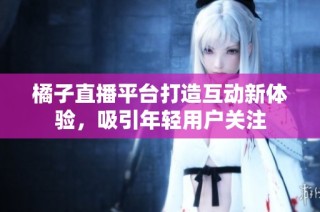 橘子直播平台打造互动新体验，吸引年轻用户关注