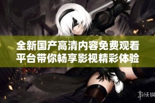 全新国产高清内容免费观看平台带你畅享影视精彩体验