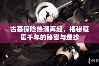古墓探险热潮再起，揭秘藏匿千年的秘密与遗珍