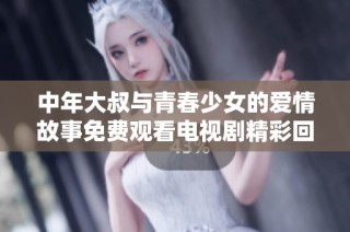 中年大叔与青春少女的爱情故事免费观看电视剧精彩回顾