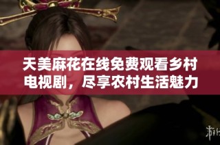 天美麻花在线免费观看乡村电视剧，尽享农村生活魅力