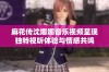 麻花传沈娜娜音乐视频呈现独特视听体验与情感共鸣